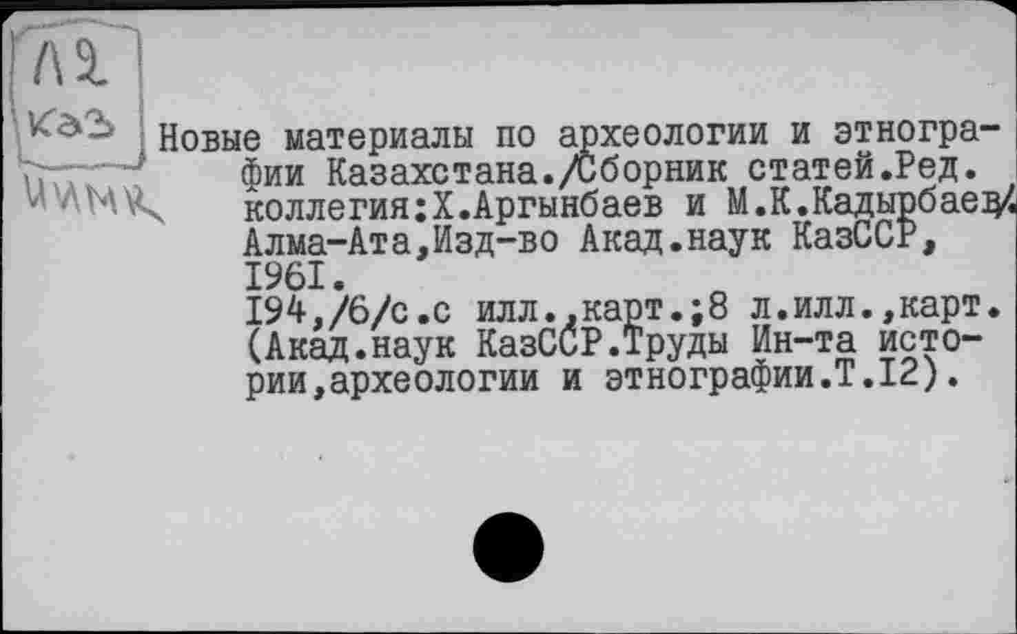 ﻿' VT32>
Новые материалы по археологии и этнографии Казахстана./Сборник статей.Ред. коллегия;Х.Аргынбаев и М. К. Кадырбаев Алма-Ата,Изд-во Акад.наук КазССР,
1961
194,/6/с.с илл.,карт.;8 л.илл.,карт. (Акад.наук КазССР.Труды Ин-та истории, археологии и этнографии.Т.12).